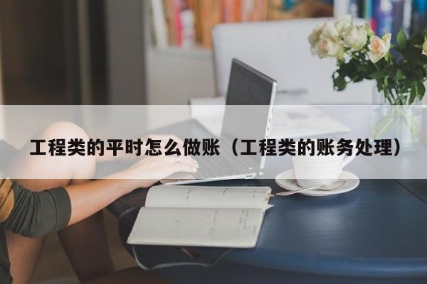 工程类的平时怎么做账(工程类的账务处理)