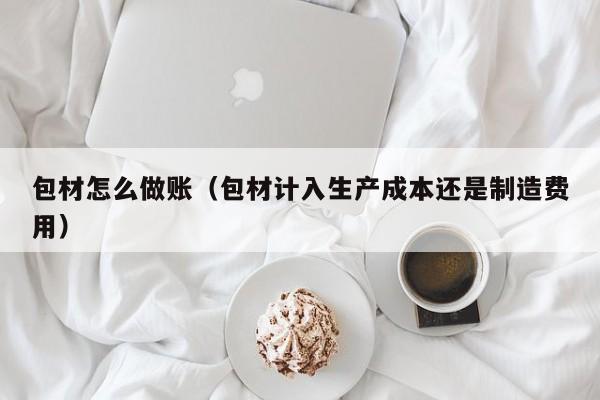 包材怎么做账(包材计入生产成本还是制造费用)
