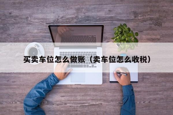 买卖车位怎么做账(卖车位怎么收税)