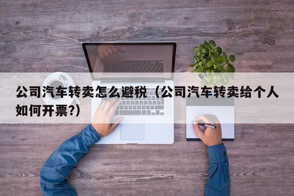 公司汽车转卖怎么避税(公司汽车转卖给个人如何开票?)