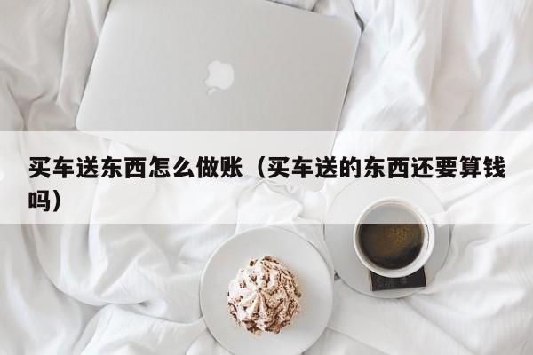 买车送东西怎么做账(买车送的东西还要算钱吗)