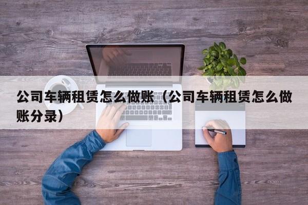公司车辆租赁怎么做账(公司车辆租赁怎么做账分录)