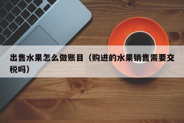 出售水果怎么做账目(购进的水果销售需要交税吗)