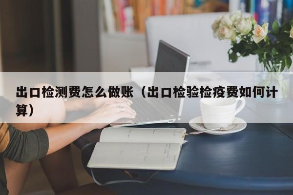 出口检测费怎么做账(出口检验检疫费如何计算)