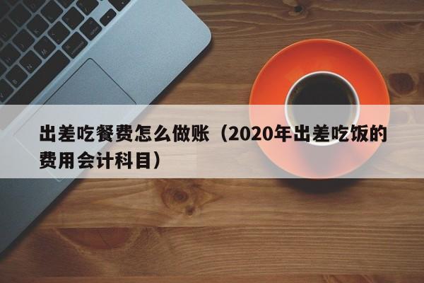 出差吃餐费怎么做账(2020年出差吃饭的费用会计科目)