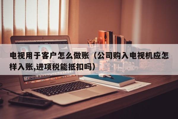 电视用于客户怎么做账(公司购入电视机应怎样入账,进项税能抵扣吗)