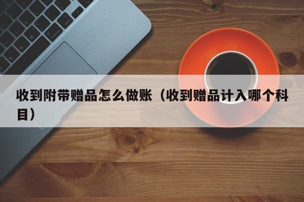 收到附带赠品怎么做账(收到赠品计入哪个科目)