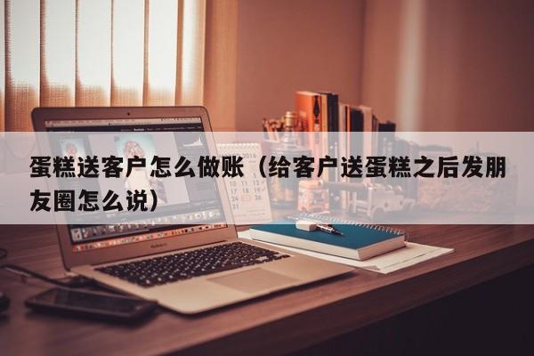 蛋糕送客户怎么做账(给客户送蛋糕之后发朋友圈怎么说)