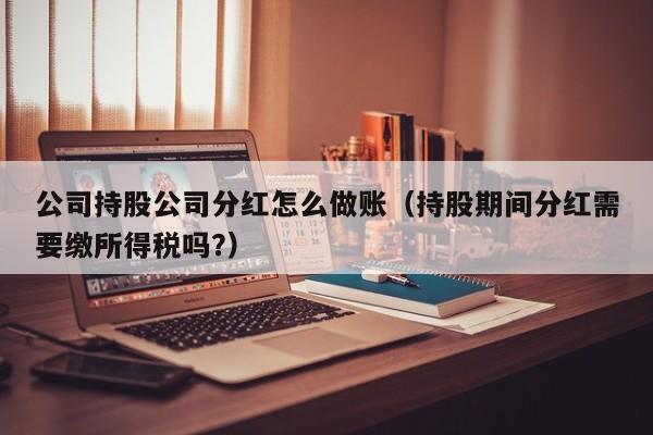 公司持股公司分红怎么做账(持股期间分红需要缴所得税吗?)