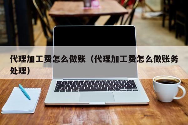 代理加工费怎么做账(代理加工费怎么做账务处理)