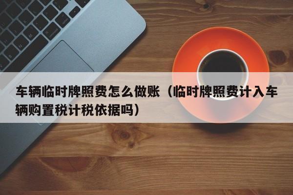 车辆临时牌照费怎么做账(临时牌照费计入车辆购置税计税依据吗)