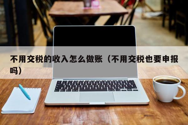 不用交税的收入怎么做账(不用交税也要申报吗)