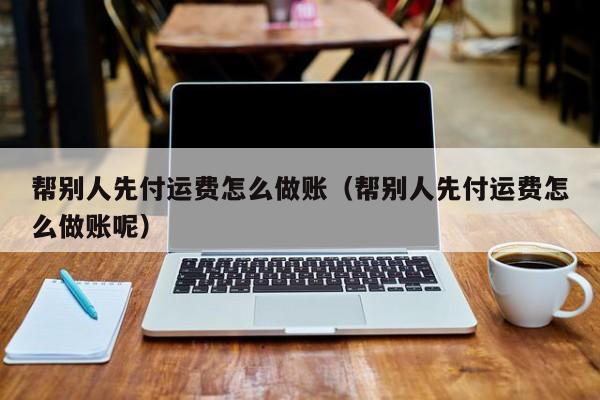 帮别人先付运费怎么做账(帮别人先付运费怎么做账呢)