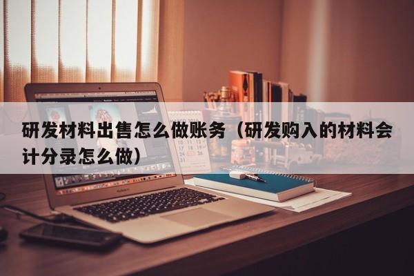 研发材料出售怎么做账务(研发购入的材料会计分录怎么做)