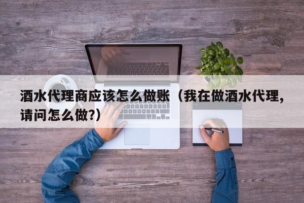 酒水代理商应该怎么做账(我在做酒水代理,请问怎么做?)
