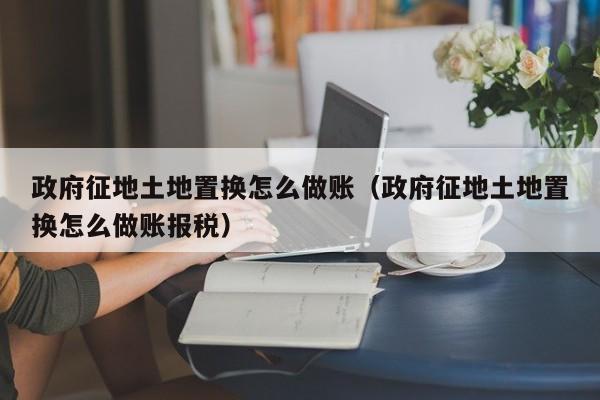 政府征地土地置换怎么做账(政府征地土地置换怎么做账报税)