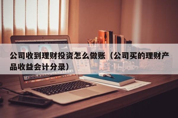 公司收到理财投资怎么做账(公司买的理财产品收益会计分录)