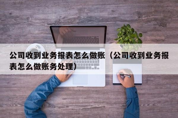 公司收到业务报表怎么做账(公司收到业务报表怎么做账务处理)