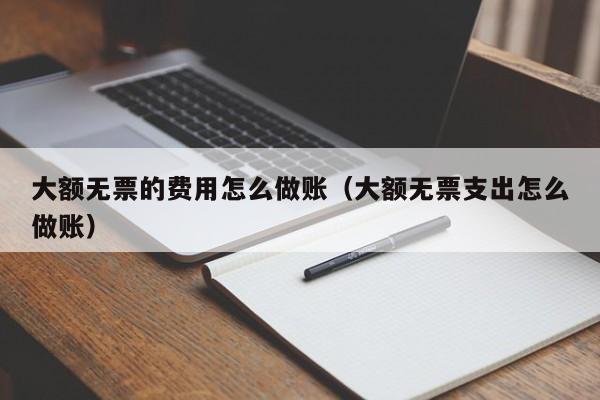 大额无票的费用怎么做账(大额无票支出怎么做账)