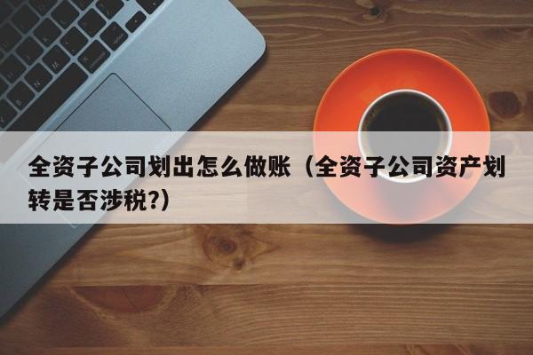 全资子公司划出怎么做账(全资子公司资产划转是否涉税?)