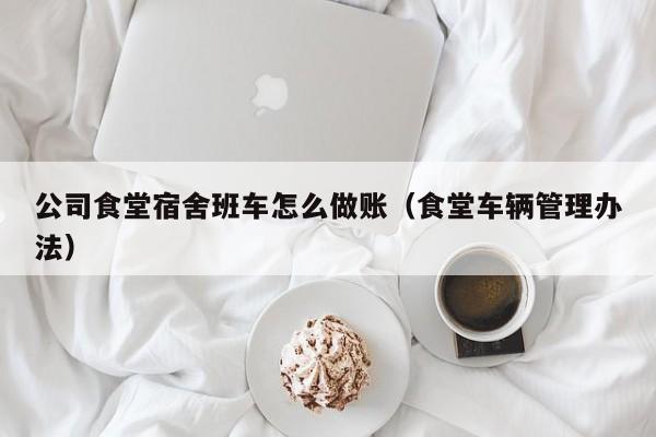 公司食堂宿舍班车怎么做账(食堂车辆管理办法)