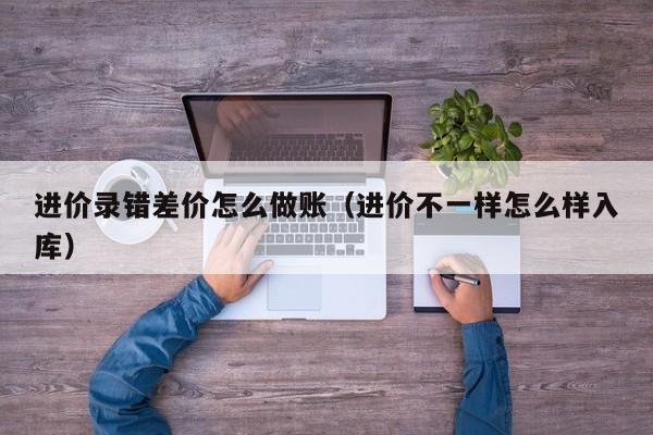 进价录错差价怎么做账(进价不一样怎么样入库)