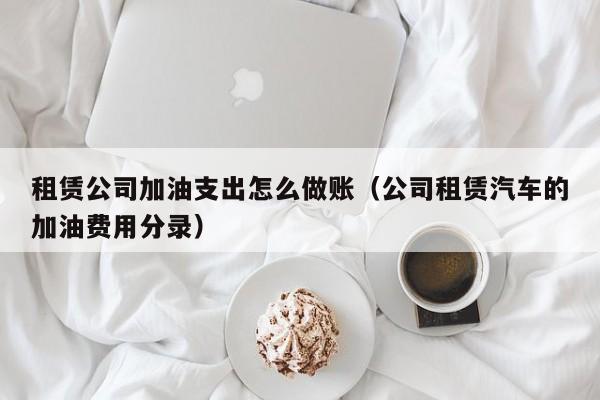 租赁公司加油支出怎么做账(公司租赁汽车的加油费用分录)