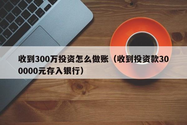 收到300万投资怎么做账(收到投资款300000元存入银行)