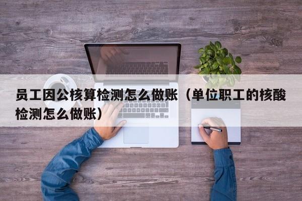 员工因公核算检测怎么做账(单位职工的核酸检测怎么做账)