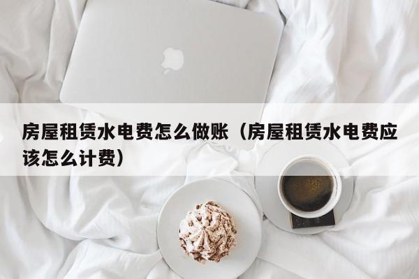 房屋租赁水电费怎么做账(房屋租赁水电费应该怎么计费)