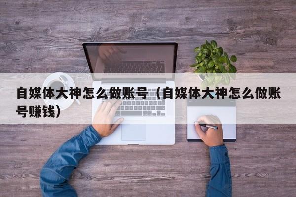 自媒体大神怎么做账号(自媒体大神怎么做账号赚钱)