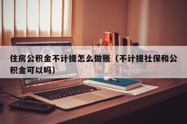 住房公积金不计提怎么做账(不计提社保和公积金可以吗)