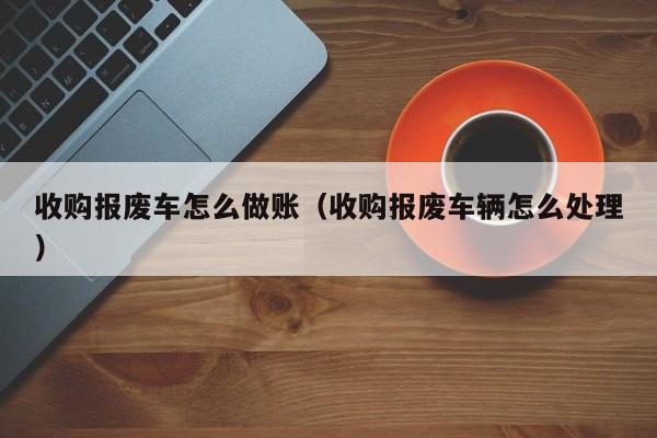 收购报废车怎么做账(收购报废车辆怎么处理)
