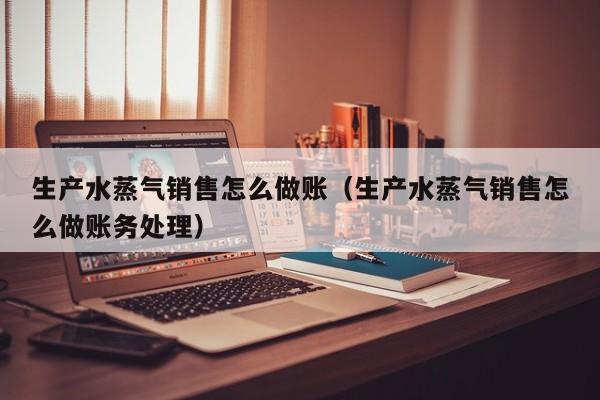 生产水蒸气销售怎么做账(生产水蒸气销售怎么做账务处理)