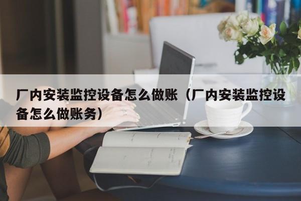 厂内安装监控设备怎么做账(厂内安装监控设备怎么做账务)