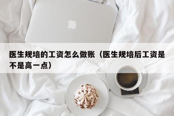 医生规培的工资怎么做账(医生规培后工资是不是高一点)