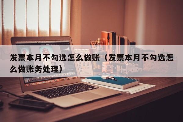 发票本月不勾选怎么做账(发票本月不勾选怎么做账务处理)
