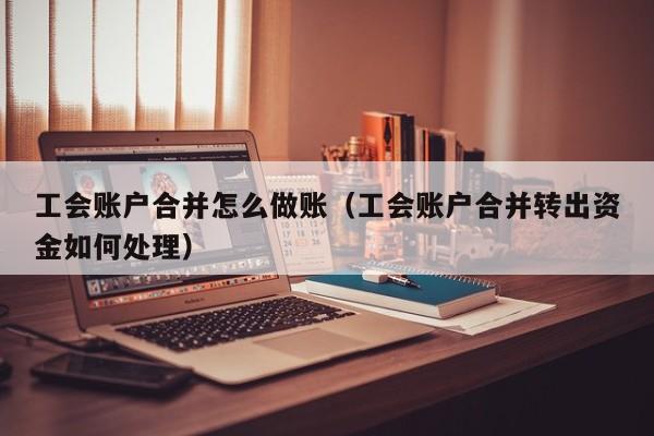 工会账户合并怎么做账(工会账户合并转出资金如何处理)