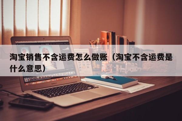 淘宝销售不含运费怎么做账(淘宝不含运费是什么意思)
