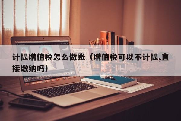 计提增值税怎么做账(增值税可以不计提,直接缴纳吗)