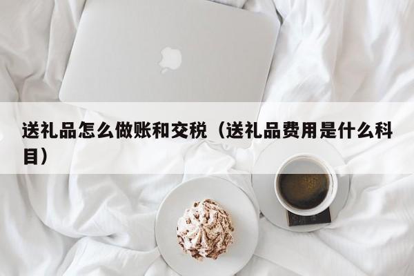 送礼品怎么做账和交税(送礼品费用是什么科目)