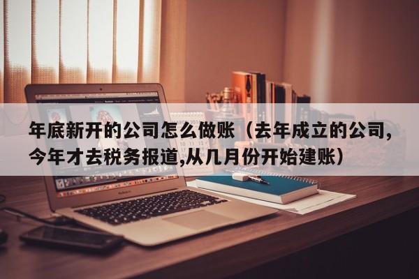 年底新开的公司怎么做账(去年成立的公司,今年才去税务报道,从几月份开始建账)