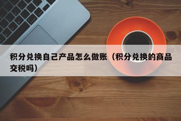 积分兑换自己产品怎么做账(积分兑换的商品交税吗)