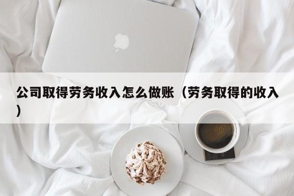 公司取得劳务收入怎么做账(劳务取得的收入)