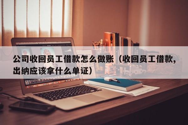 公司收回员工借款怎么做账(收回员工借款,出纳应该拿什么单证)