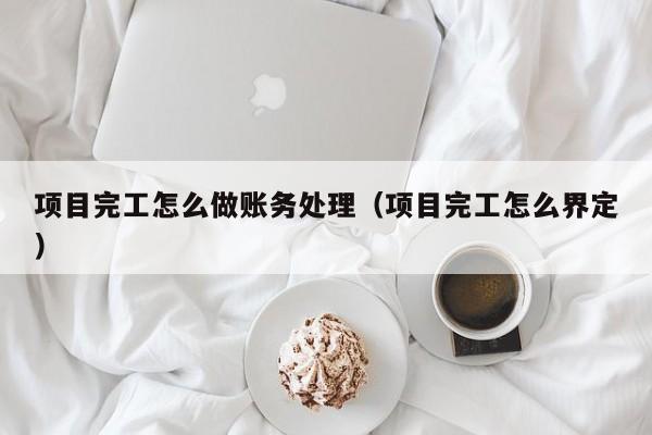项目完工怎么做账务处理(项目完工怎么界定)
