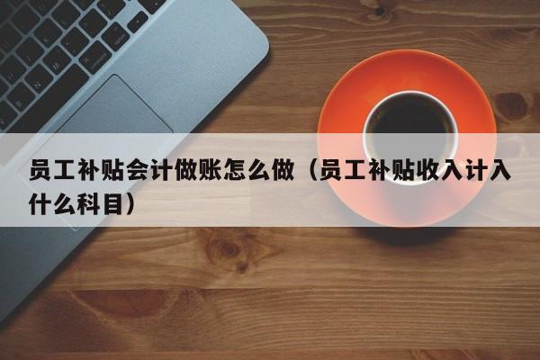 员工补贴会计做账怎么做(员工补贴收入计入什么科目)