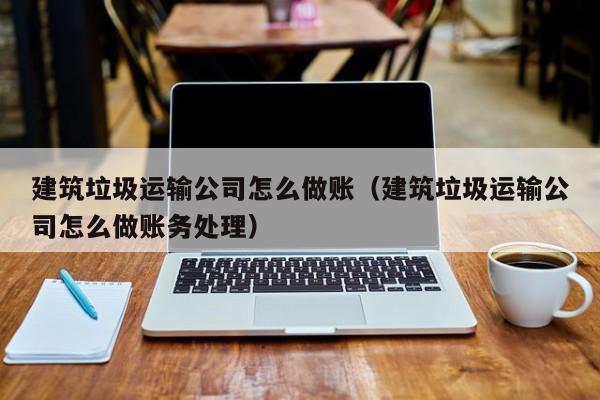 建筑垃圾运输公司怎么做账(建筑垃圾运输公司怎么做账务处理)