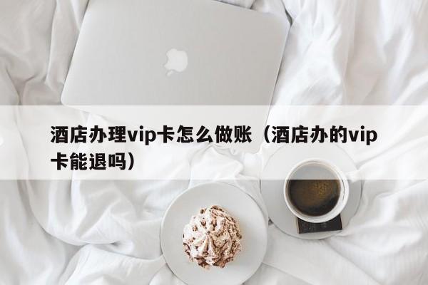 酒店办理vip卡怎么做账(酒店办的vip卡能退吗)