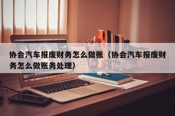 协会汽车报废财务怎么做账(协会汽车报废财务怎么做账务处理)